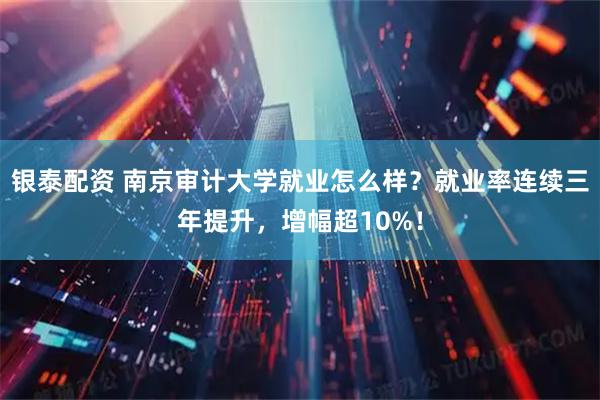 银泰配资 南京审计大学就业怎么样？就业率连续三年提升，增幅超10%！