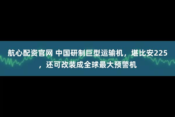 航心配资官网 中国研制巨型运输机,堪比安225,还可改装成全球最大预警机