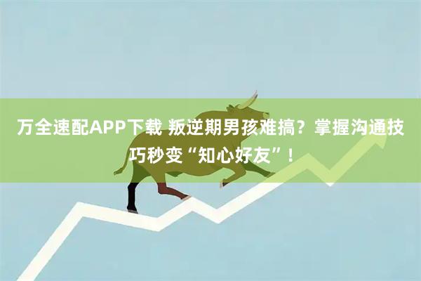 万全速配APP下载 叛逆期男孩难搞?掌握沟通技巧秒变“知心好友”!
