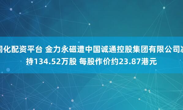 同化配资平台 金力永磁遭中国诚通控股集团有限公司减持134.52万股 每股作价约23.87港元