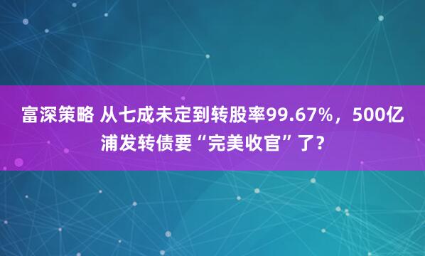 富深策略 从七成未定到转股率99.67%,500亿浦发转债要“完美收官”了?