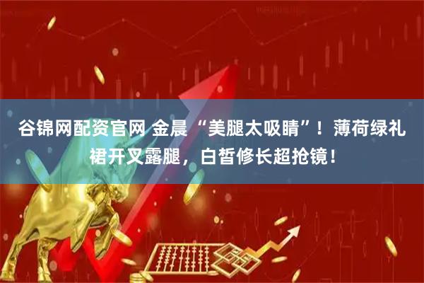 谷锦网配资官网 金晨 “美腿太吸睛”！薄荷绿礼裙开叉露腿，白皙修长超抢镜！